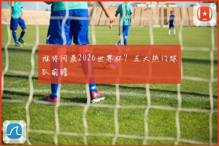 谁将问鼎2026世界杯?五大热门球队前瞻