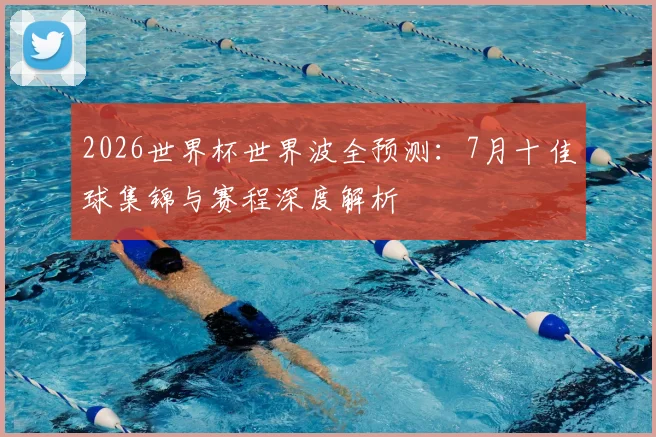 2026世界杯世界波全预测：7月十佳球集锦与赛程深度解析