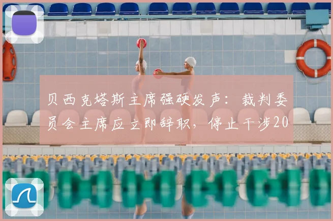 贝西克塔斯主席强硬发声:裁判委员会主席应立即辞职,停止干涉2026年土耳其足球联赛