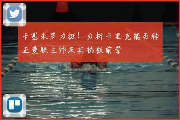 卡塞米罗力挺！分析卡里克能否转正曼联主帅及其执教前景