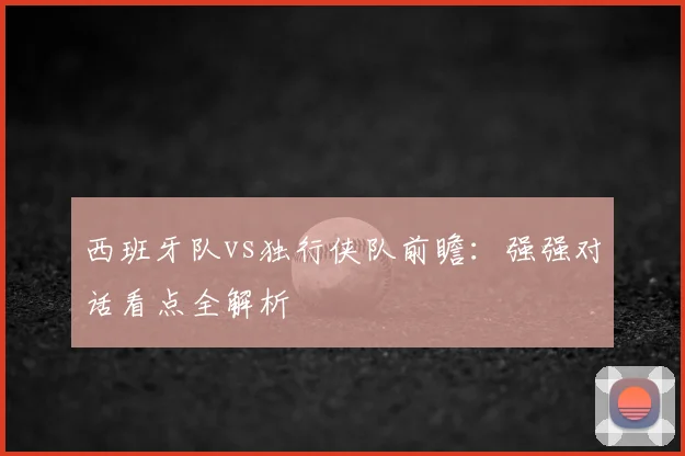 西班牙队vs独行侠队前瞻:强强对话看点全解析