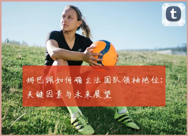 姆巴佩如何确立法国队领袖地位:关键因素与未来展望