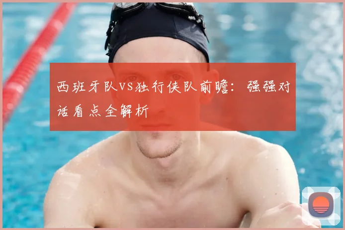 西班牙队vs独行侠队前瞻：强强对话看点全解析