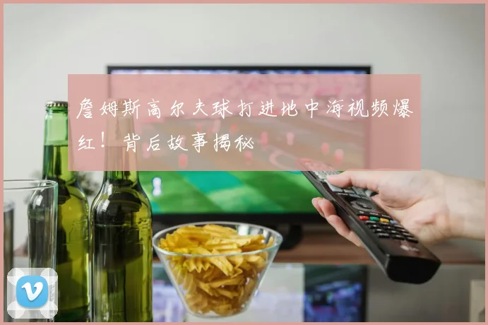 詹姆斯高尔夫球打进地中海视频爆红！背后故事揭秘