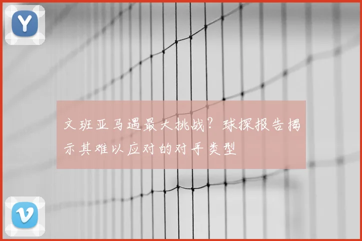文班亚马遇最大挑战？球探报告揭示其难以应对的对手类型