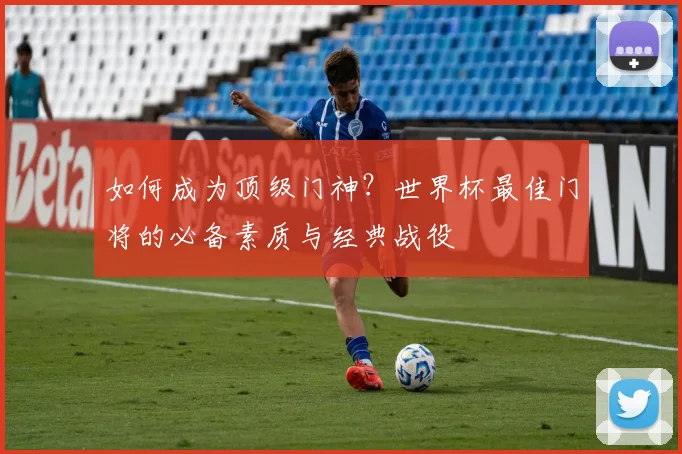 如何成为顶级门神?世界杯最佳门将的必备素质与经典战役