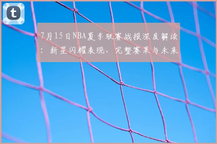 7月15日NBA夏季联赛战报深度解读:新星闪耀表现、完整赛果与未来潜力分析