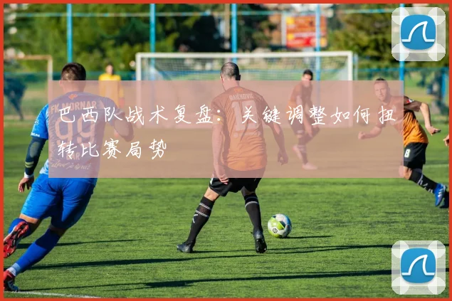 巴西队战术复盘:关键调整如何扭转比赛局势