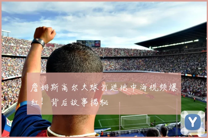 詹姆斯高尔夫球打进地中海视频爆红！背后故事揭秘