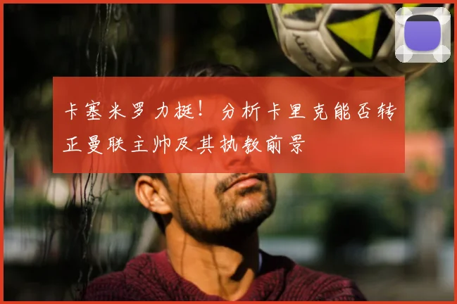 卡塞米罗力挺!分析卡里克能否转正曼联主帅及其执教前景