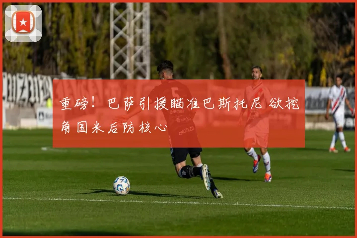 重磅！巴萨引援瞄准巴斯托尼 欲挖角国米后防核心